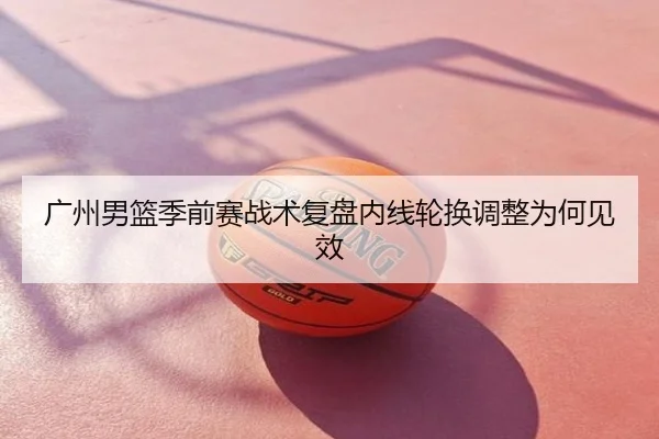广州男篮季前赛战术复盘内线轮换调整为何见效