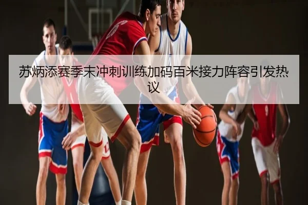 苏炳添赛季末冲刺训练加码百米接力阵容引发热议