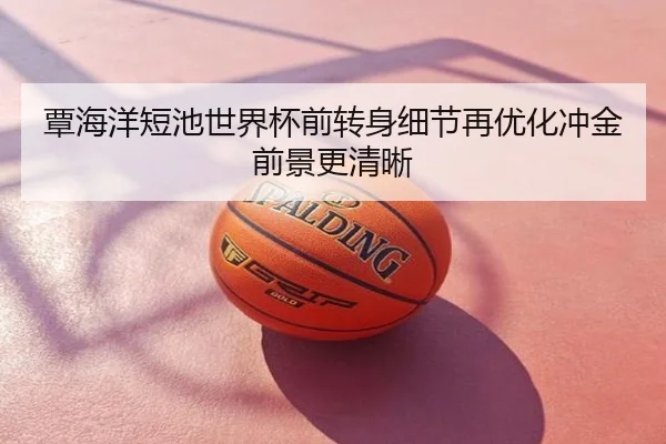 覃海洋短池世界杯前转身细节再优化冲金前景更清晰