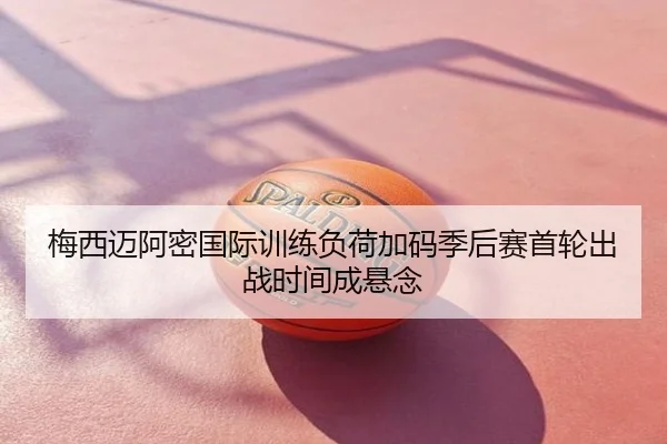 梅西迈阿密国际训练负荷加码季后赛首轮出战时间成悬念